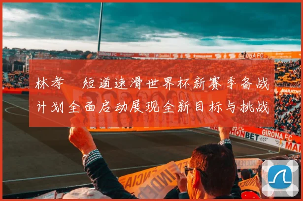 林孝埈短道速滑世界杯新赛季备战计划全面启动展现全新目标与挑战