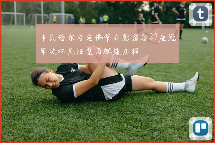 卡瓦哈尔与老佛爷合影留念27座冠军奖杯见证皇马辉煌历程