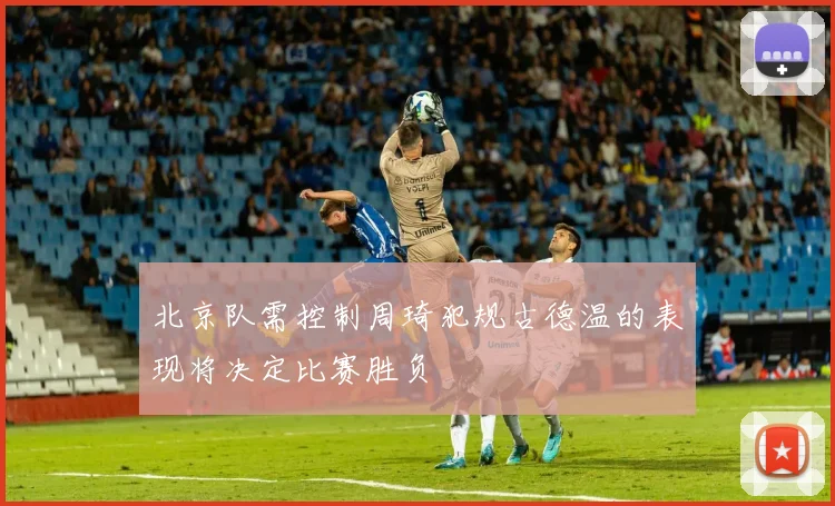 北京队需控制周琦犯规古德温的表现将决定比赛胜负