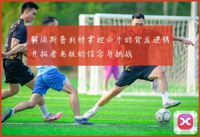 解读斯普利特掌控公牛的背后逻辑开拓者老板的信念与挑战
