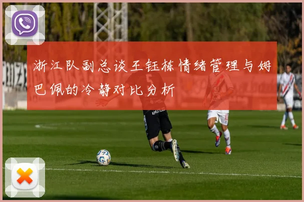 浙江队副总谈王钰栋情绪管理与姆巴佩的冷静对比分析