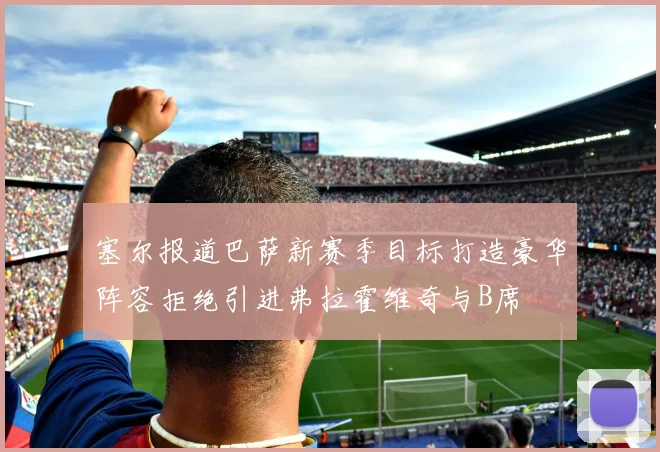 塞尔报道巴萨新赛季目标打造豪华阵容拒绝引进弗拉霍维奇与B席