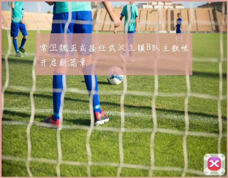 常卫魏正式接任武汉三镇B队主教练开启新篇章