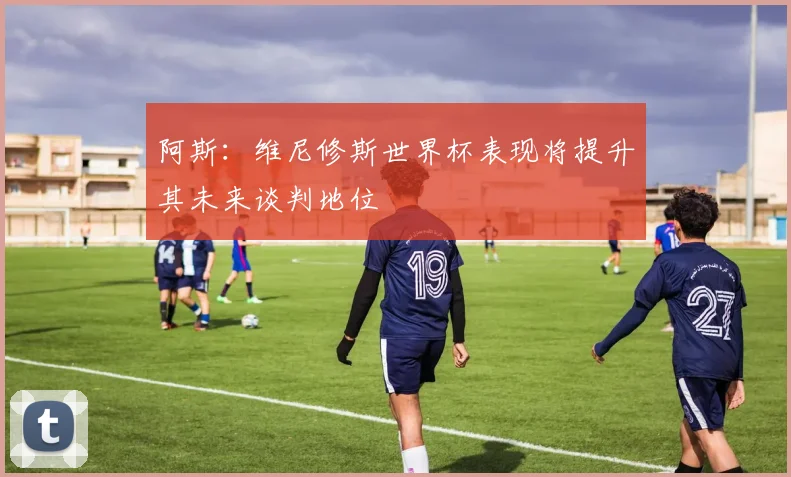 阿斯：维尼修斯世界杯表现将提升其未来谈判地位