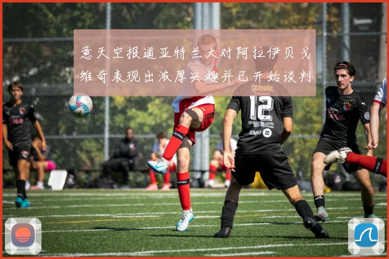 意天空报道亚特兰大对阿拉伊贝戈维奇表现出浓厚兴趣并已开始谈判