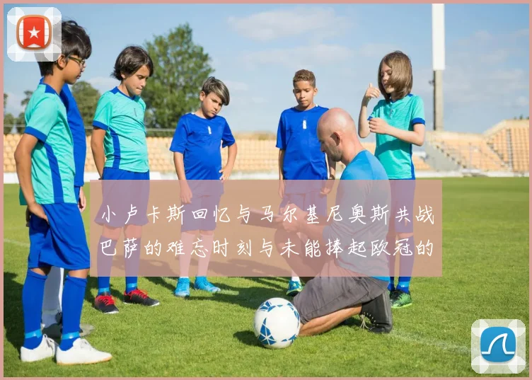 小卢卡斯回忆与马尔基尼奥斯共战巴萨的难忘时刻与未能捧起欧冠的遗憾
