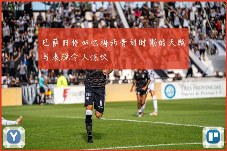 巴萨旧将回忆梅西青训时期的天赋与表现令人惊叹