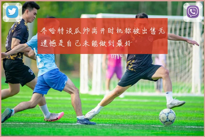 乔哈特谈瓜帅离开时机称被出售无遗憾是自己未能做到最好