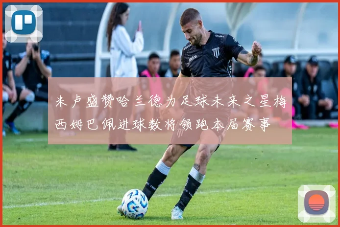米卢盛赞哈兰德为足球未来之星梅西姆巴佩进球数将领跑本届赛事