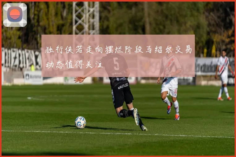 独行侠若走向摆烂阶段马绍尔交易动态值得关注