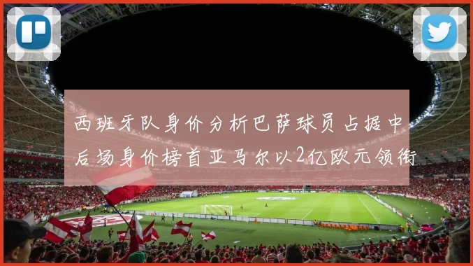 西班牙队身价分析巴萨球员占据中后场身价榜首亚马尔以2亿欧元领衔