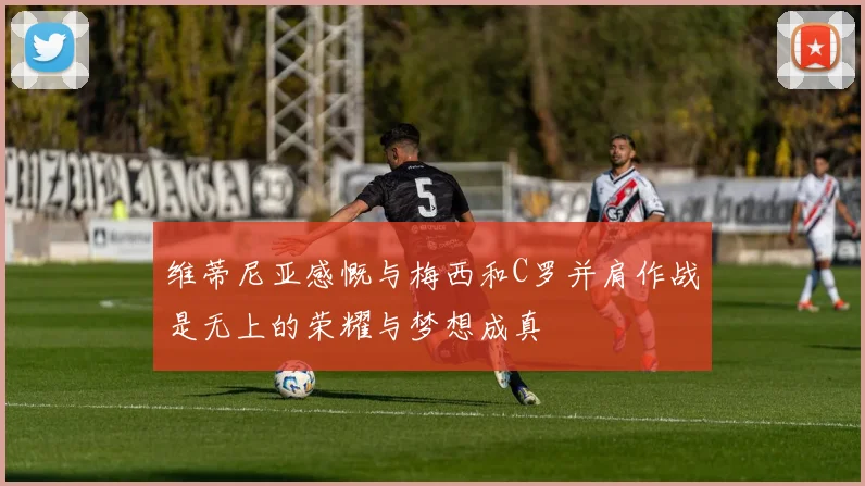 维蒂尼亚感慨与梅西和C罗并肩作战是无上的荣耀与梦想成真