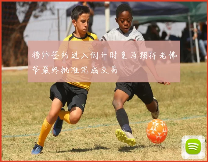穆帅签约进入倒计时皇马期待老佛爷最终批准完成交易