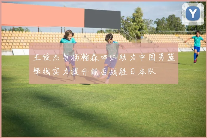 王俊杰与杨瀚森回归助力中国男篮锋线实力提升能否战胜日本队