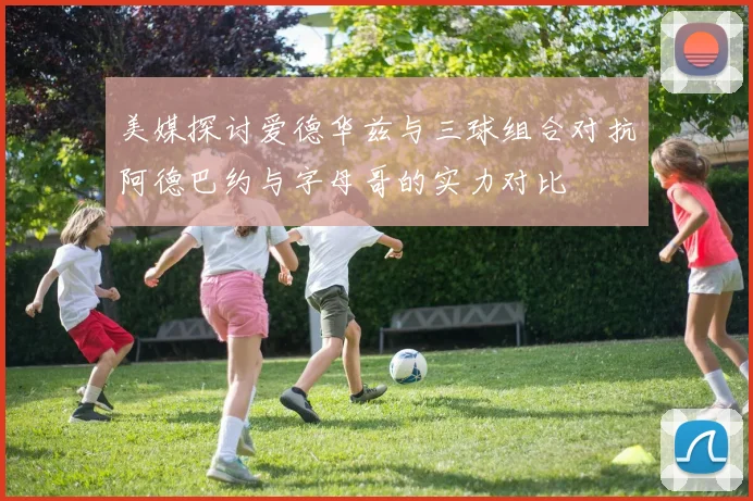 美媒探讨爱德华兹与三球组合对抗阿德巴约与字母哥的实力对比