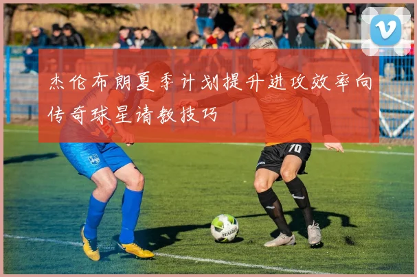 杰伦布朗夏季计划提升进攻效率向传奇球星请教技巧
