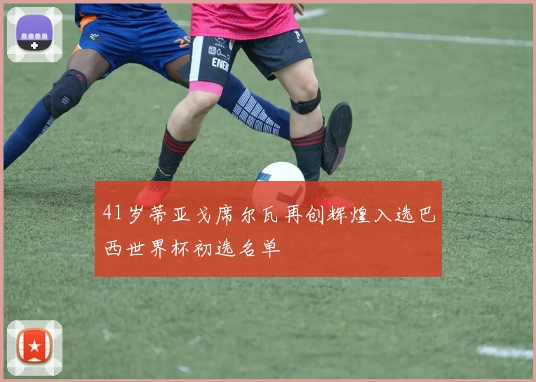 41岁蒂亚戈席尔瓦再创辉煌入选巴西世界杯初选名单