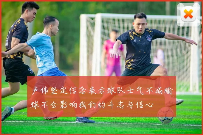 卢伟坚定信念表示球队士气不减输球不会影响我们的斗志与信心