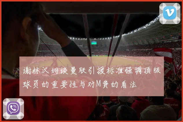 谢林汉姆谈曼联引援标准强调顶级球员的重要性与对M费的看法